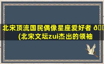 北宋顶流国民偶像星座爱好者 🐬 (北宋文坛zui
杰出的领袖 🍀 )